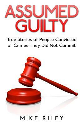 Assumed Guilty: True Stories of People Found Guilty of Crimes They Did Not Commit by Mike Riley