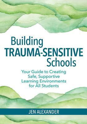 Building Trauma-Sensitive Schools: Your Guide to Creating Safe, Supportive Learning Environments for All Students by Jen Alexander