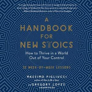 A Handbook for New Stoics: How to Thrive in a World Out of Your Control; 52 Week-By-Week Lessons by Massimo Pigliucci, Gregory Lopez