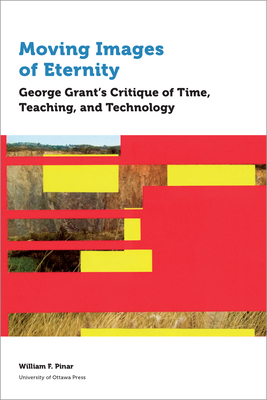 Moving Images of Eternity: George Grant's Critique of Time, Teaching, and Technology by William F. Pinar