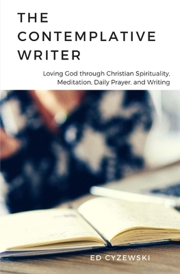 The Contemplative Writer: Loving God through Christian Spirituality, Meditation, Daily Prayer, and Writing by Ed Cyzewski