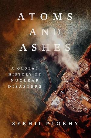 Atoms and Ashes: A Global History of Nuclear Disasters by Serhii Plokhy