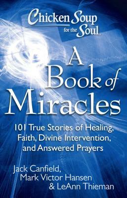 Chicken Soup for the Soul: A Book of Miracles: 101 True Stories of Healing, Faith, Divine Intervention, and Answered Prayers by Jack Canfield, Mark Victor Hansen, Leann Theiman