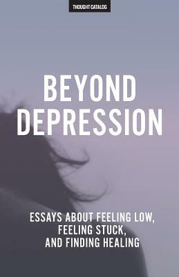 Beyond Depression: Essays About Feeling Low, Feeling Stuck, And Finding Healing by Thought Catalog