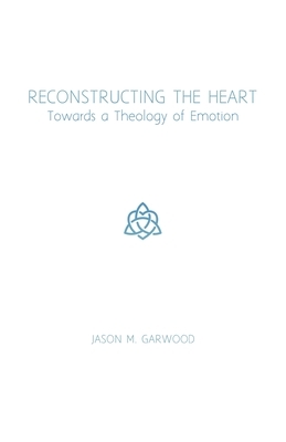 Reconstructing the Heart: Towards a Theology of Emotion by Jason M. Garwood