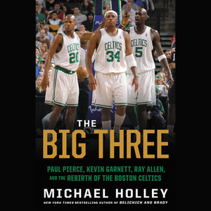 The Big Three: Paul Pierce, Kevin Garnett, Ray Allen, and the Rebirth of the Boston Celtics by Michael Holley