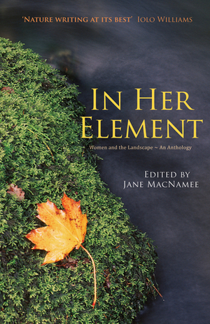 In Her Element: Women and the Landscape – An Anthology by Maggie Cainen, Elaine Walker, Christine Evans, Patricia Barrie, Sian MelangellDafydd, Katherine Cuthbert, Jackie Williamson, Paula Brackston, Sue Anderson, Hilary Lloyd, Jean Lyon, Jay Griffiths, Jill Teague, Jane Macnamee, Emily Hinshelwood, Barbara Jones, Gwyneth Evans, Carys Shannon, Sarah Boss, Jackie Davies, Jane Matthews, Dee Rivaz, Martha Cuthbert, Ruth Joseph