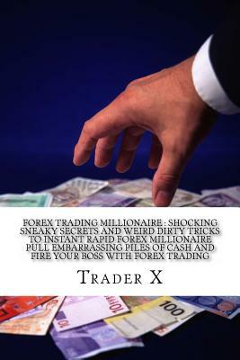Forex Trading Millionaire: Shocking Sneaky Secrets And Weird Dirty Tricks To Instant Rapid Forex Millionaire Pull Embarrassing Piles Of Cash And by Trader X