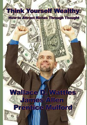 Think Yourself Wealthy: How to Attract Riches Through Thought by Wallace D. Wattles, James Allen, Prentice Mulford