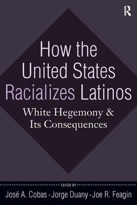 How the United States Racializes Latinos: White Hegemony and Its Consequences by Joe R. Feagin, José a. Cobas, Jorge Duany