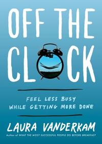 Off the Clock: Feel Less Busy While Getting More Done by Laura Vanderkam