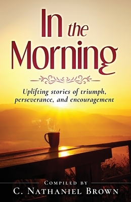 In the Morning: Uplifting stories of triumph, perseverance, and encouragement by C. Nathaniel Brown