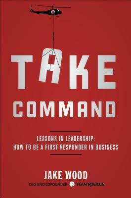 Take Command: Lessons in Leadership: How to Be a First Responder in Business by Jake Wood