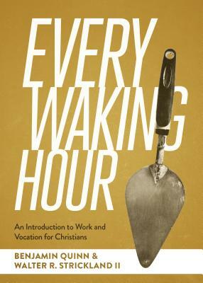 Every Waking Hour: An Introduction to Work and Vocation for Christians by Benjamin T. Quinn, Walter R. Strickland II