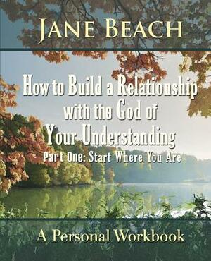 How to Build a Relationship with the God of Your Understanding: Part One Start Where You Are by Jane Beach