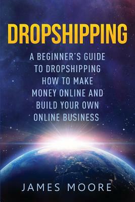 Dropshipping a Beginner's Guide to Dropshipping: How to Make Money Online and Build Your Own Online Business by James Moore