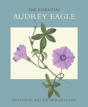 The Essential Audrey Eagle: Botanical Art of New Zealand by Audrey Eagle