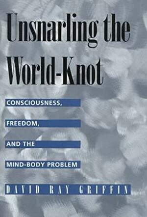 Unsnarling the World-knot: Consciousness, Freedom & the Mind-body Problem by David Ray Griffin