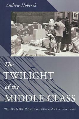 Twilight of the Middle Class: Post-World War II American Fiction and White-Collar Work Post-World War II American Fiction by Andrew Hoberek
