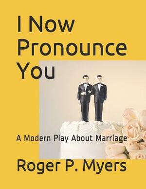 I Now Pronounce You: A Modern Play about Marriage by Roger P. Myers