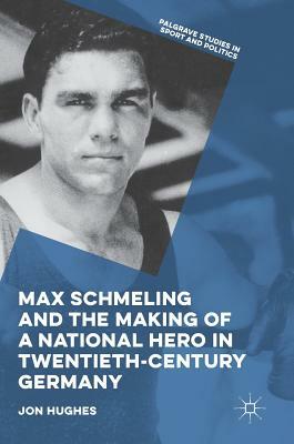 Max Schmeling and the Making of a National Hero in Twentieth-Century Germany by Jon Hughes