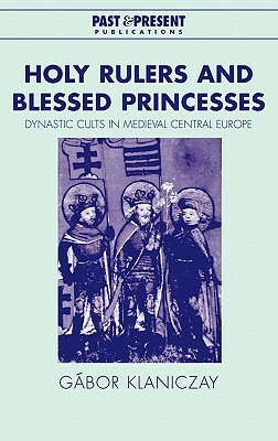 Holy Rulers and Blessed Princesses: Dynastic Cults in Medieval Central Europe by Gábor Klaniczay