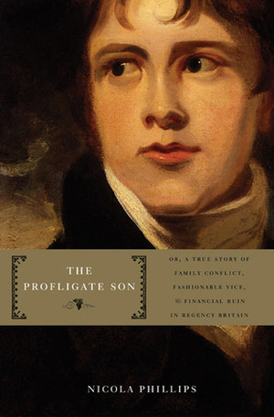 The Profligate Son: Or, A True Story of Family Conflict, Fashionable Vice, and Financial Ruin in Regency Britain by Nicola Phillips