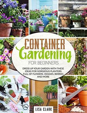 Container gardening for beginners: Dress up your garden with these ideas for gorgeuos planters full of flowers, veggies, berries and more by Lisa Clark