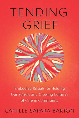 Tending Grief: Embodied Rituals for Holding Our Sorrow and Growing Cultures of Care in Community by Camille Sapara Barton