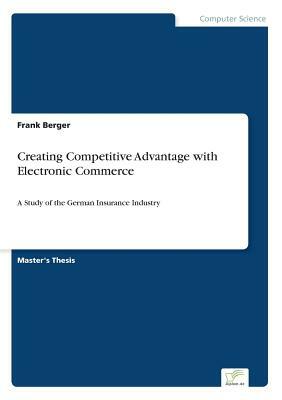 Creating Competitive Advantage with Electronic Commerce: A Study of the German Insurance Industry by Frank Berger