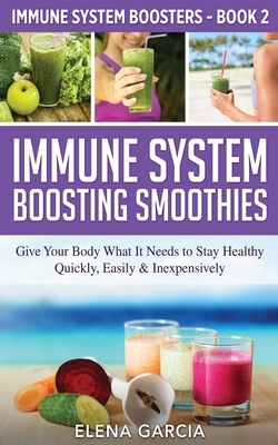 Immune System Boosting Smoothies: Give Your Body What It Needs to Stay Healthy - Quickly, Easily & Inexpensively by Elena Garcia