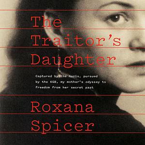 The Traitor's Daughter: Captured by Nazis, Pursued by the KGB, My Mother's Odyssey to Freedom from Her Secret Past by Roxana Spicer