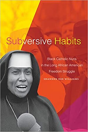 Subversive Habits: Black Catholic Nuns in the Long African American Freedom Struggle by Shannen Dee Williams