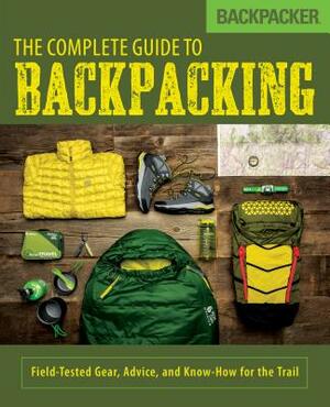 Backpacker the Complete Guide to Backpacking: Field-Tested Gear, Advice, and Know-How for the Trail by Backpacker Magazine