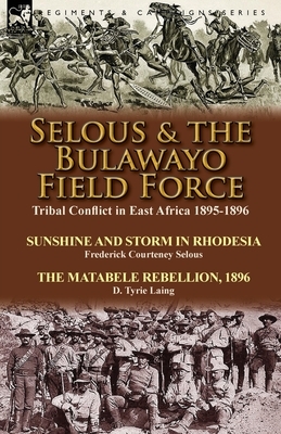 Selous & the Bulawayo Field Force: Tribal Conflict in East Africa 1895-1896-Sunshine and Storm in Rhodesia by Frederick Courteney Selous & The Matabel by Frederick Courteney Selous, D. Tyrie Laing