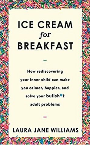 Ice Cream for Breakfast: How Rediscovering Your Inner Child Can Make You Calmer, Happier, and Solve Your Bullsh*t Adult Problems by Laura Jane Williams