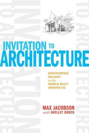 Invitation to Architecture: Discovering Delight in the World Built Around Us by Max Jacobson, Shelley Brock