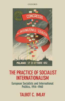 The Practice of Socialist Internationalism: European Socialists and International Politics, 1914-1960 by Talbot Imlay