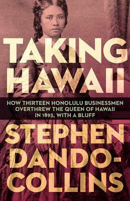 Taking Hawaii: How Thirteen Honolulu Businessmen Overthrew the Queen of Hawaii in 1893, with a Bluff by Stephen Dando-Collins