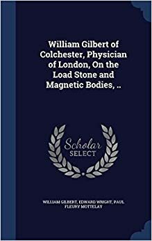 William Gilbert of Colchester, Physician of London: On the Loadstone and Magnetic Bodies, and on the Great Magnet the Earth by William Gilbert