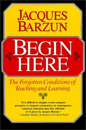 Begin Here: The Forgotten Conditions of Teaching and Learning by Jacques Barzun, Morris Philipson