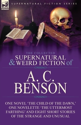 The Collected Supernatural and Weird Fiction of A. C. Benson: One Novel 'The Child of the Dawn, ' One Novelette 'The Uttermost Farthing' and Eight Sho by A. C. Benson