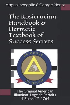 The Rosicrucian Handbook &amp; Hermetic Textbook of Success Secrets: The Original American Illuminati Loge de Parfaits D' Écosse (Tm)- 1764 by Magus Incognito, George Mentz