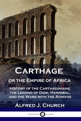 Carthage or the Empire of Africa: History of the Carthaginians; the Legend of Dido, Hannibal, and the Wars with the Romans by Alfred J. Church