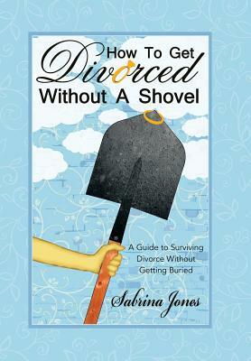 How to Get Divorced Without a Shovel: A Guide to Surviving Divorce Without Getting Buried by Sabrina Jones