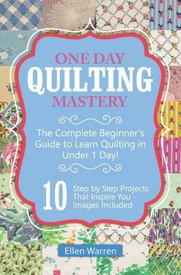 Quilting: One Day Quilting Mastery: The Complete Beginner's Guide to Learn Quilting in Under One Day -10 Step by Step Quilt Proj by Ellen Warren