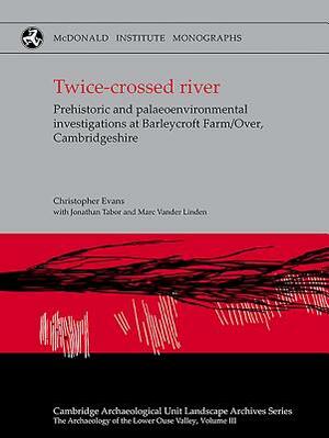 Twice-Crossed River: Prehistoric and Palaeoenvironmental Investigations at Barleycroft Farm/Over Cambridgeshire by Mark Vander Linden, Chris Evans, Jonathan Tabor