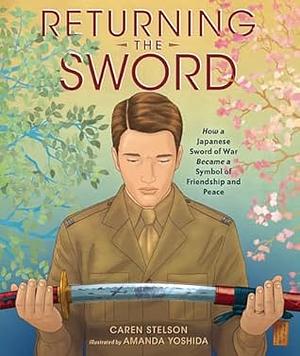 Returning the Sword: How a Japanese Sword of War Became a Symbol of Friendship and Peace by Caren Stelson