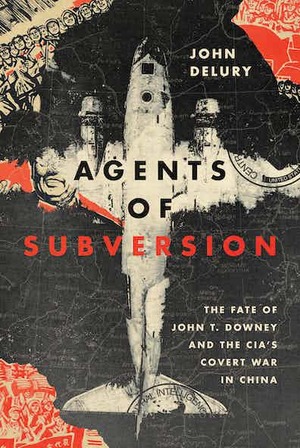 Agents of Subversion: The Fate of John T. Downey and the Cia's Covert War in China by John Delury, John Delury