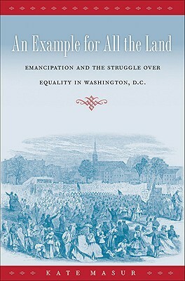 An Example for All the Land: Emancipation and the Struggle Over Equality in Washington, D.C. by Kate Masur